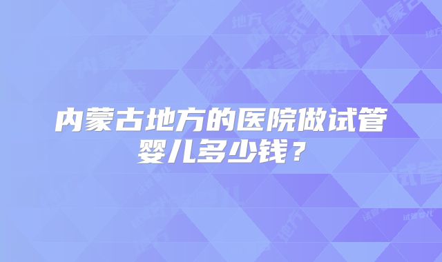 内蒙古地方的医院做试管婴儿多少钱?