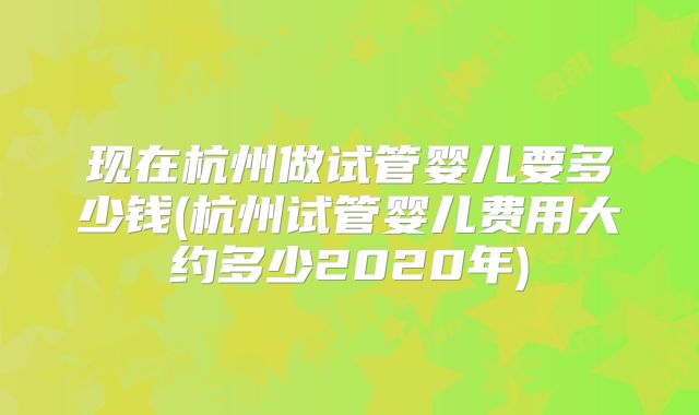 现在杭州做试管婴儿要多少钱(杭州试管婴儿费用大约多少2020年)