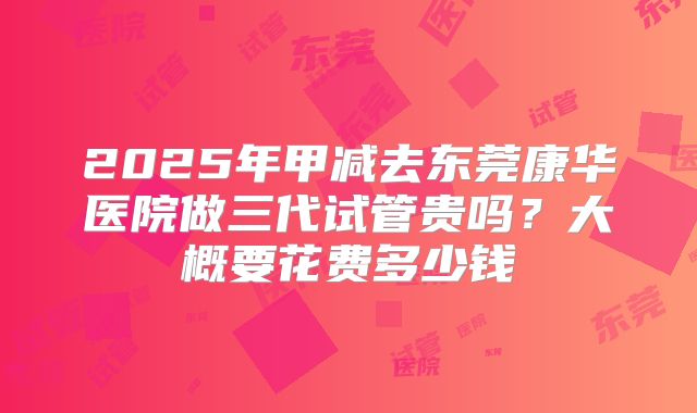 2025年甲减去东莞康华医院做三代试管贵吗？大概要花费多少钱