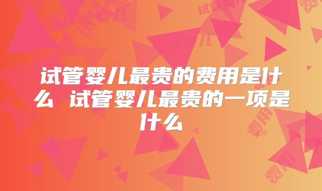 试管婴儿最贵的费用是什么 试管婴儿最贵的一项是什么