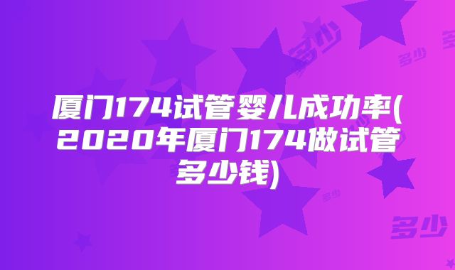 厦门174试管婴儿成功率(2020年厦门174做试管多少钱)