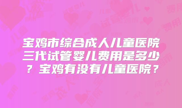 宝鸡市综合成人儿童医院三代试管婴儿费用是多少？宝鸡有没有儿童医院？