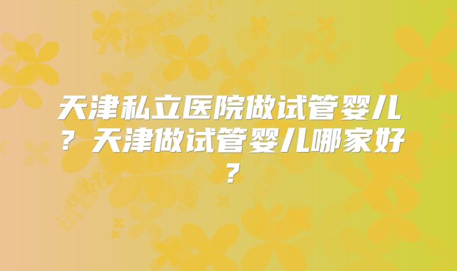 天津私立医院做试管婴儿？天津做试管婴儿哪家好？