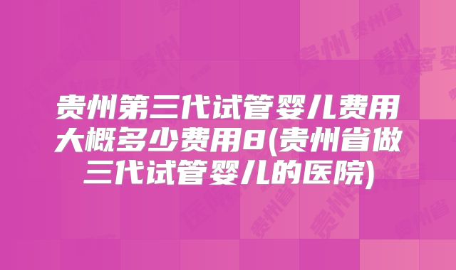 贵州第三代试管婴儿费用大概多少费用8(贵州省做三代试管婴儿的医院)