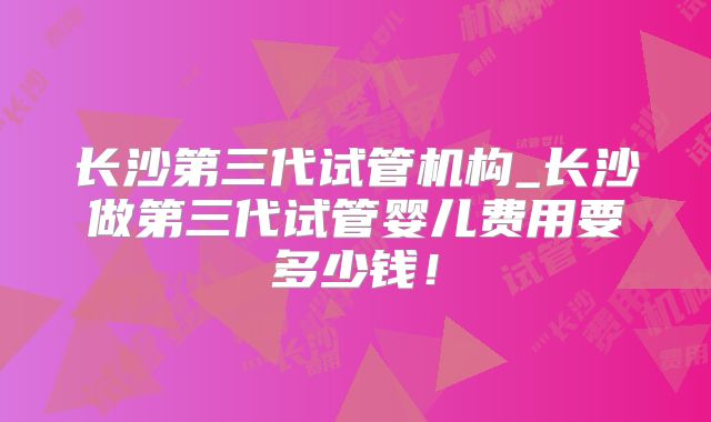 长沙第三代试管机构_长沙做第三代试管婴儿费用要多少钱!