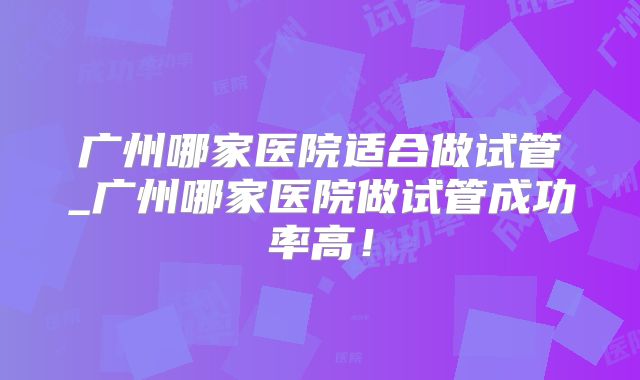 广州哪家医院适合做试管_广州哪家医院做试管成功率高！