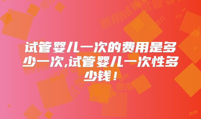 试管婴儿一次的费用是多少一次,试管婴儿一次性多少钱!