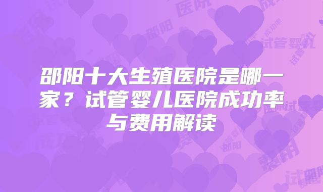 邵阳十大生殖医院是哪一家？试管婴儿医院成功率与费用解读