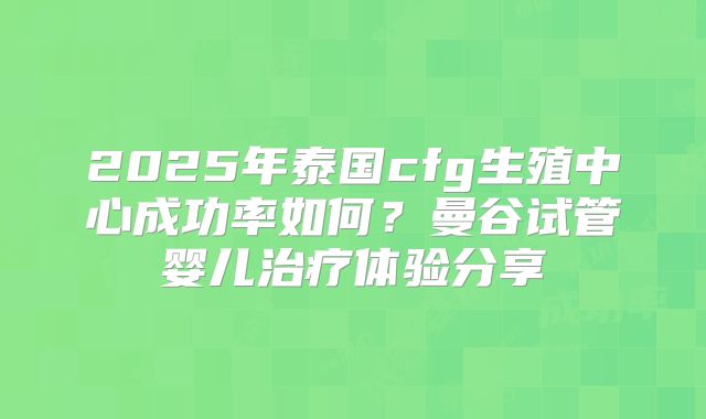 2025年泰国cfg生殖中心成功率如何？曼谷试管婴儿治疗体验分享