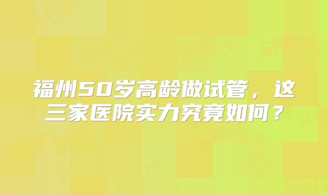 福州50岁高龄做试管，这三家医院实力究竟如何？