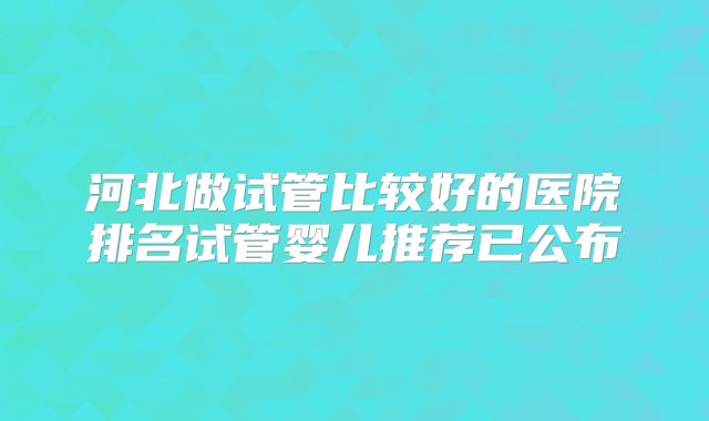 河北做试管比较好的医院排名试管婴儿推荐已公布