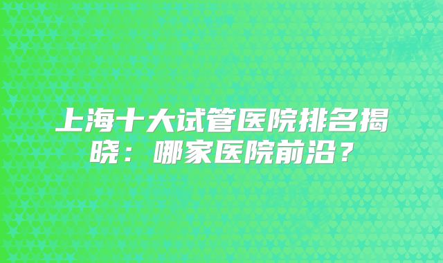 上海十大试管医院排名揭晓：哪家医院前沿？