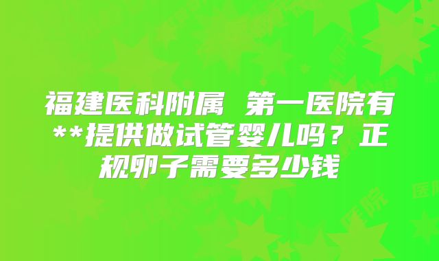 福建医科附属 第一医院有**提供做试管婴儿吗？正规卵子需要多少钱