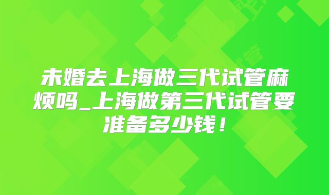 未婚去上海做三代试管麻烦吗_上海做第三代试管要准备多少钱！
