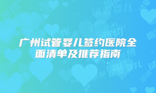 广州试管婴儿签约医院全面清单及推荐指南