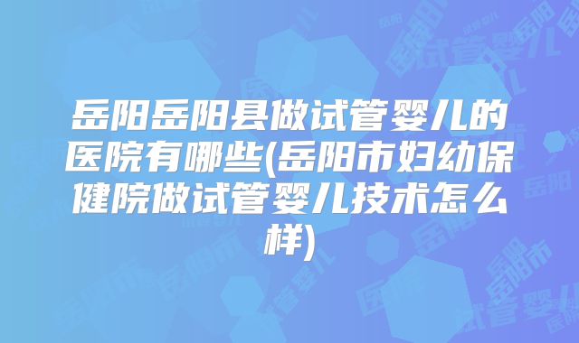 岳阳岳阳县做试管婴儿的医院有哪些(岳阳市妇幼保健院做试管婴儿技术怎么样)