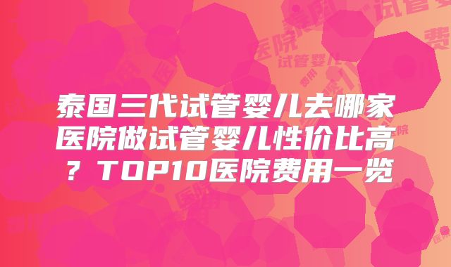 泰国三代试管婴儿去哪家医院做试管婴儿性价比高?TOP10医院费用一览