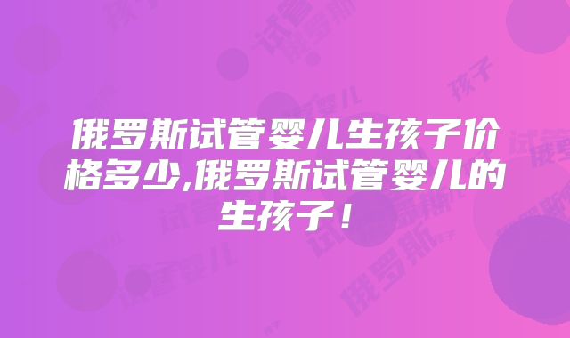 俄罗斯试管婴儿生孩子价格多少,俄罗斯试管婴儿的生孩子!