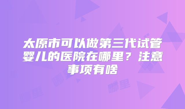 太原市可以做第三代试管婴儿的医院在哪里？注意事项有啥