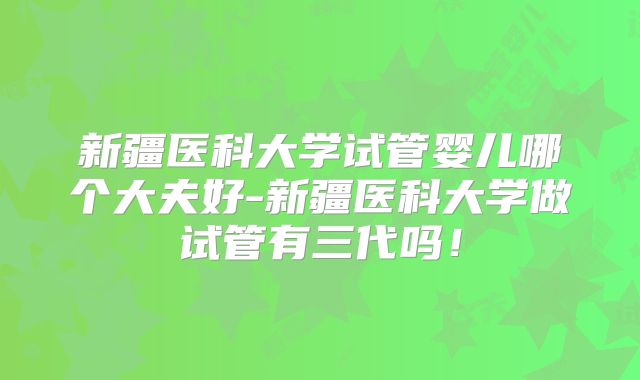 新疆医科大学试管婴儿哪个大夫好-新疆医科大学做试管有三代吗!