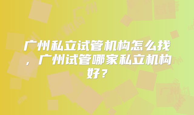 广州私立试管机构怎么找,广州试管哪家私立机构好?