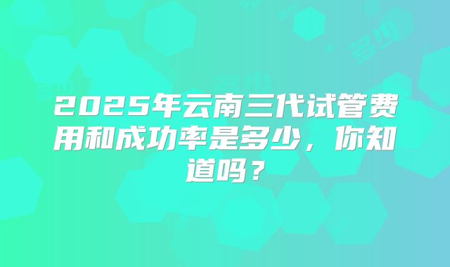 2025年云南三代试管费用和成功率是多少，你知道吗？