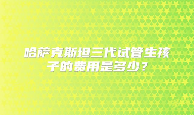 哈萨克斯坦三代试管生孩子的费用是多少?