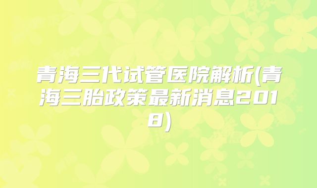 青海三代试管医院解析(青海三胎政策最新消息2018)