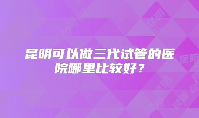 昆明可以做三代试管的医院哪里比较好？