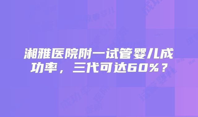 湘雅医院附一试管婴儿成功率，三代可达60%？