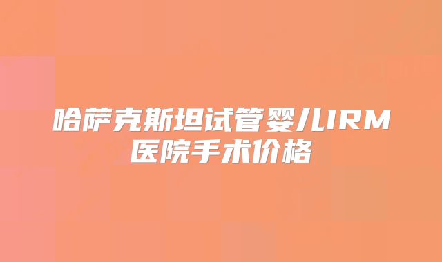 哈萨克斯坦试管婴儿IRM医院手术价格