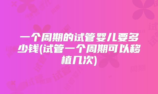 一个周期的试管婴儿要多少钱(试管一个周期可以移植几次)
