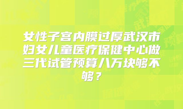 女性子宫内膜过厚武汉市妇女儿童医疗保健中心做三代试管预算八万块够不够?