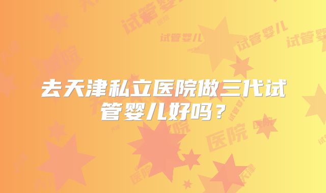 去天津私立医院做三代试管婴儿好吗?