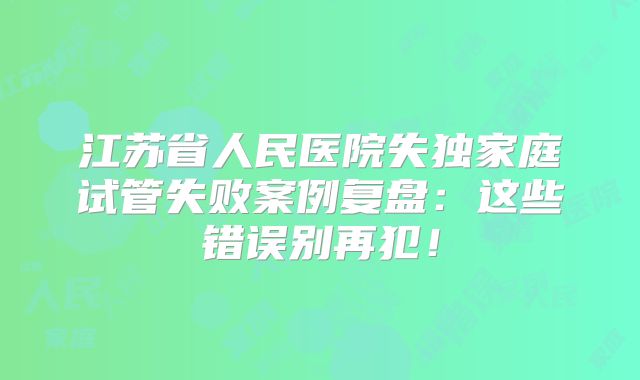 江苏省人民医院失独家庭试管失败案例复盘：这些错误别再犯！