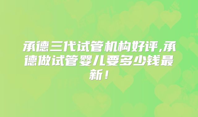 承德三代试管机构好评,承德做试管婴儿要多少钱最新！