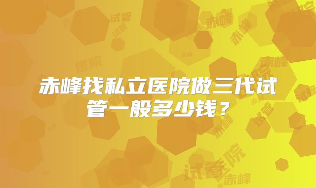 赤峰找私立医院做三代试管一般多少钱？