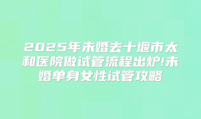 2025年未婚去十堰市太和医院做试管流程出炉!未婚单身女性试管攻略
