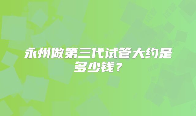 永州做第三代试管大约是多少钱?
