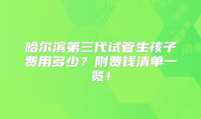 哈尔滨第三代试管生孩子费用多少？附费钱清单一览！