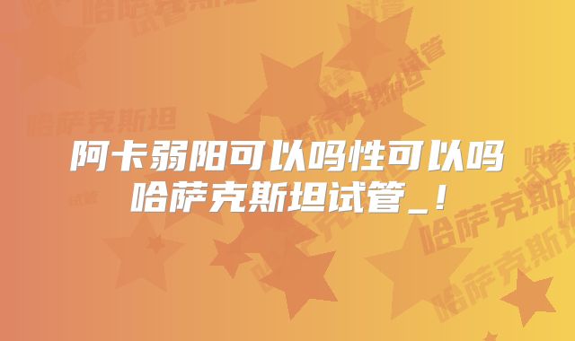 阿卡弱阳可以吗性可以吗哈萨克斯坦试管_！