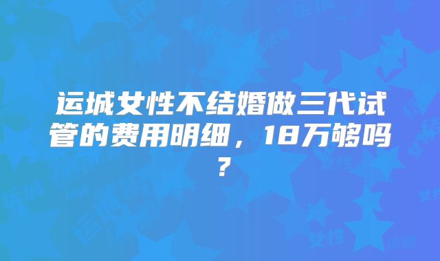 运城女性不结婚做三代试管的费用明细，18万够吗？