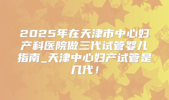 2025年在天津市中心妇产科医院做三代试管婴儿指南_天津中心妇产试管是几代！