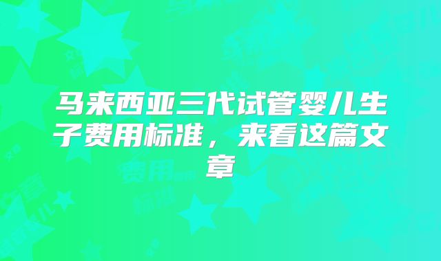 马来西亚三代试管婴儿生子费用标准，来看这篇文章