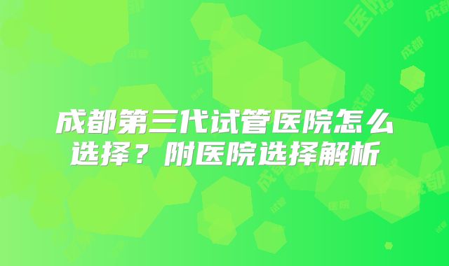 成都第三代试管医院怎么选择?附医院选择解析