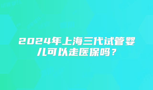 2024年上海三代试管婴儿可以走医保吗?