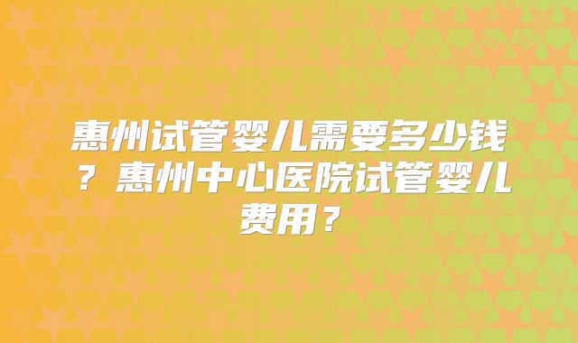 惠州试管婴儿需要多少钱？惠州中心医院试管婴儿费用？