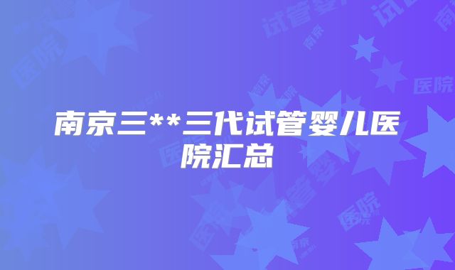南京三**三代试管婴儿医院汇总
