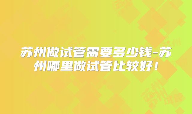 苏州做试管需要多少钱-苏州哪里做试管比较好!