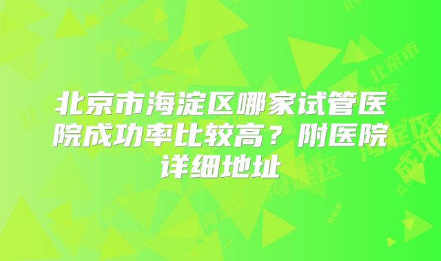 北京市海淀区哪家试管医院成功率比较高?附医院详细地址